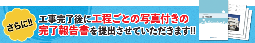 さらに、工事完了後に工程ごとの写真付きの完了報告書を提出させていただきます