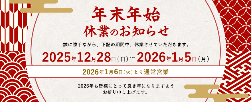 年末年始休業のお知らせ。誠に勝手ながら、下記の期間中、休業させていただきます。2025年12月28日（日）～2026年1月5日（月）。2026年1月6日（火）より通常営業 2026年も皆様にとって良き年になりますようお祈り申し上げます。