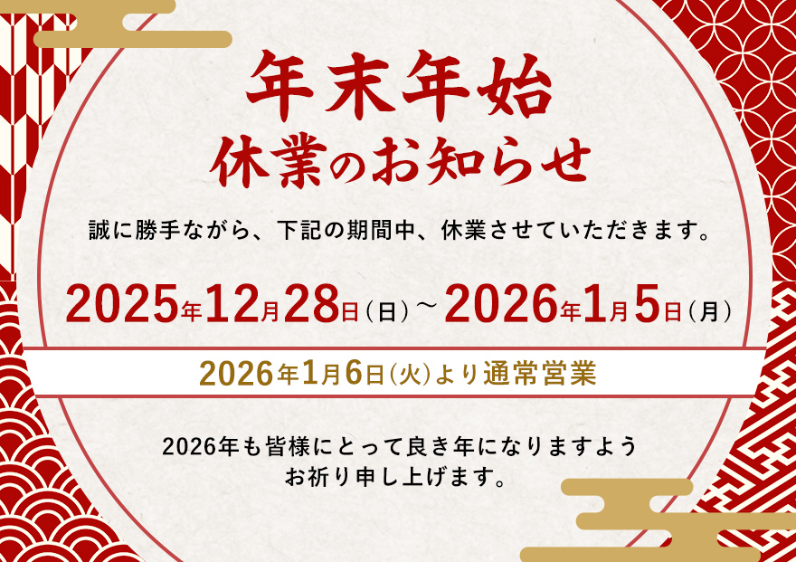 年末年始休業のお知らせ。誠に勝手ながら、下記の期間中、休業させていただきます。2025年12月28日（日）～2026年1月5日（月）。2026年1月6日（火）より通常営業 2026年も皆様にとって良き年になりますようお祈り申し上げます。